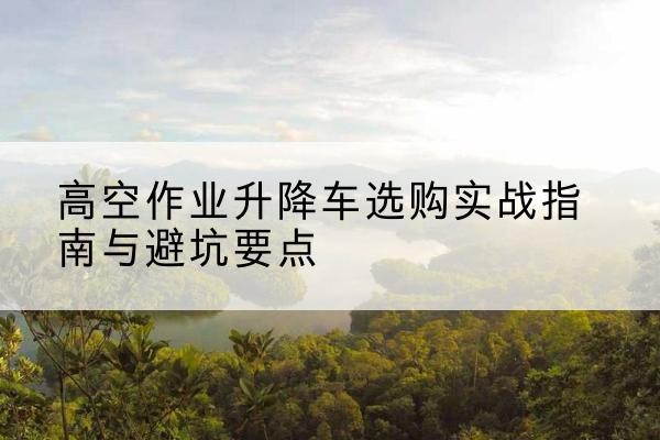 保德升降车怎么选-高空作业升降车选购实战指南与避坑要点