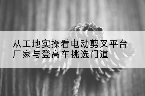 保德电动剪叉升降平台厂家-从工地实操看电动剪叉平台厂家与登高车挑选门道