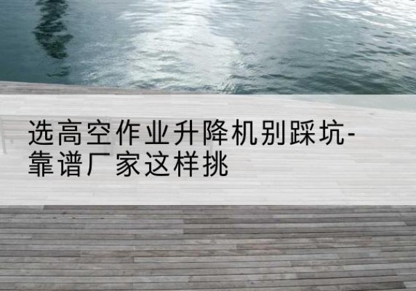 保德剪叉式升降机厂家-选高空作业升降机别踩坑-靠谱厂家这样挑