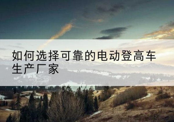 保德电动登高车厂家-如何选择可靠的电动登高车生产厂家