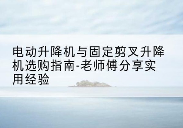 保德电动升降机怎么选-电动升降机与固定剪叉升降机选购指南-老师傅分享实用经验