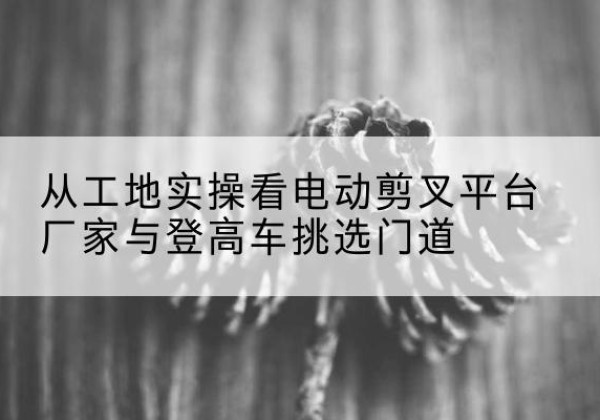 保德电动剪叉升降平台厂家-从工地实操看电动剪叉平台厂家与登高车挑选门道