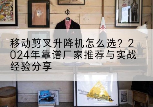 保德升降平台厂家推荐-移动剪叉升降机怎么选？2024年靠谱厂家推荐与实战经验分享